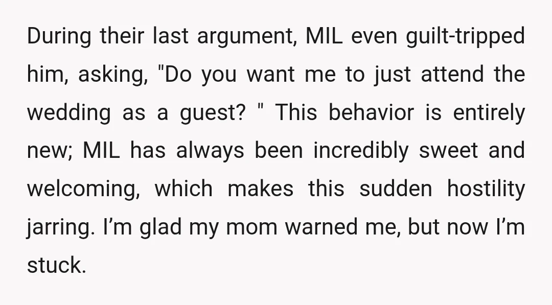 During their last argument, MIL even guilt-tripped him, asking, "Do you want me to just attend the wedding as a guest? " This behavior is entirely new; MIL has always...
