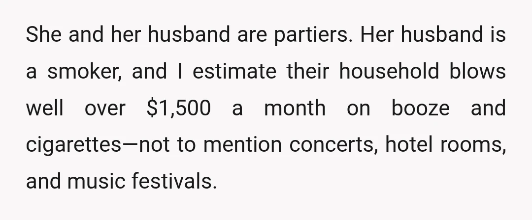 She and her husband are partiers. Her husband is a smoker, and I estimate their household blows well over $1,500 a month on booze and cigarettes—not to mention concerts, hotel...