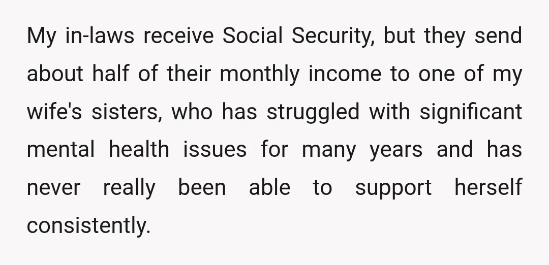 My in-laws receive Social Security, but they send about half of their monthly income to one of my wife's sisters, who has struggled with significant mental health issues for many...