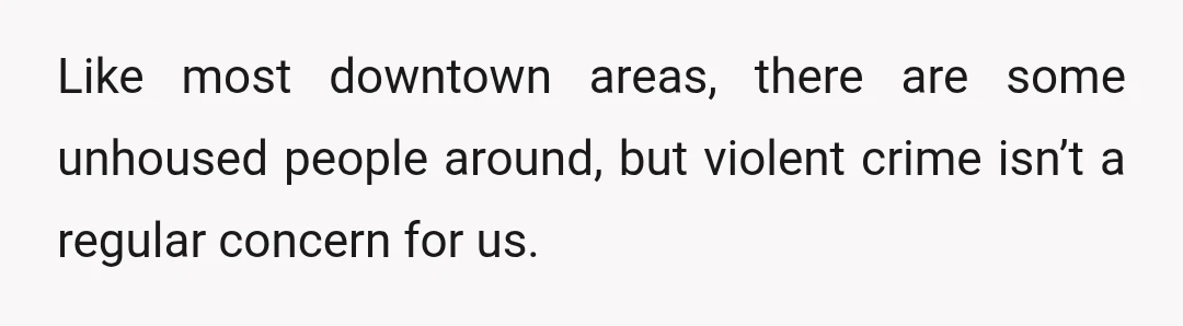 Like most downtown areas, there are some unhoused people around, but violent crime isn’t a regular concern for us.