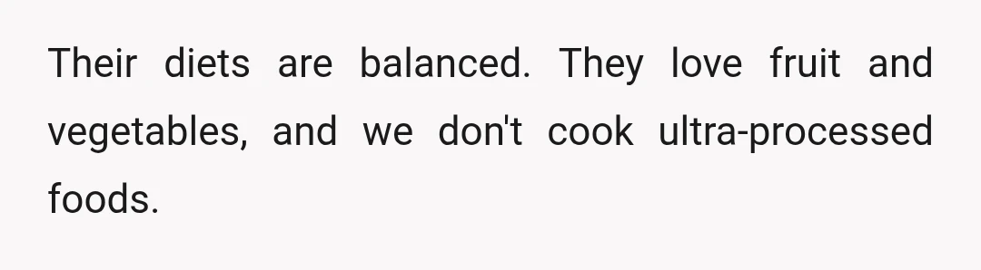 Their diets are balanced. They love fruit and vegetables, and we don't cook ultra-processed foods.