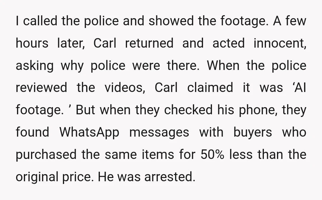 I called the police and showed the footage. A few hours later, Carl returned and acted innocent, asking why police were there. When the police reviewed the videos, Carl claimed...