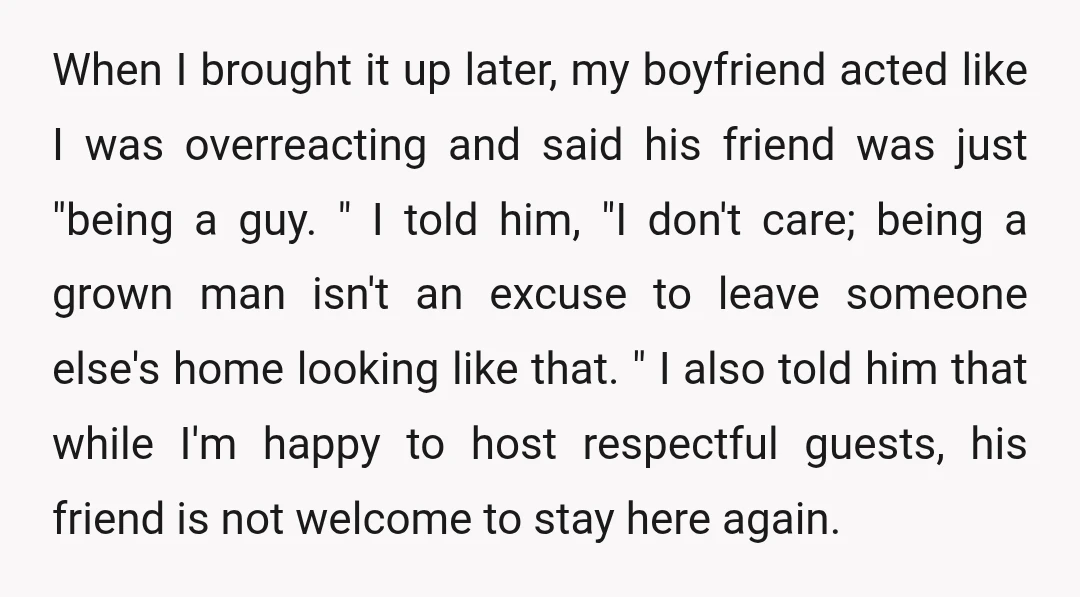 When I brought it up later, my boyfriend acted like I was overreacting and said his friend was just "being a guy. " I told him, "I don't care; being...