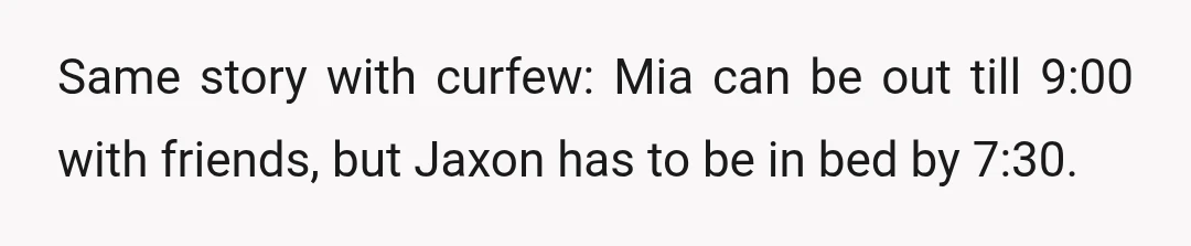 Same story with curfew: Mia can be out till 9:00 with friends, but Jaxon has to be in bed by 7:30.