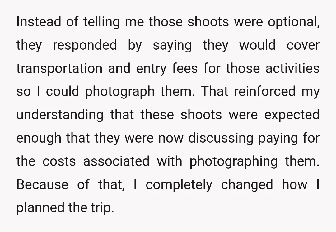 Instead of telling me those shoots were optional, they responded by saying they would cover transportation and entry fees for those activities so I could photograph them. That reinforced my...