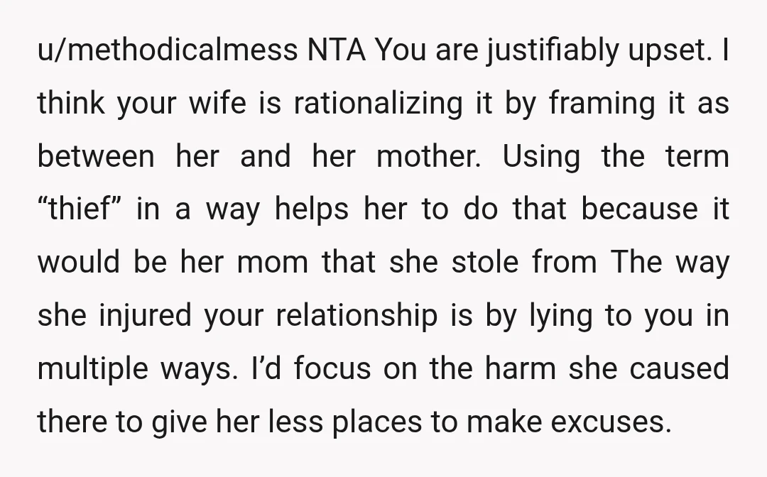 u/methodicalmess NTA You are justifiably upset. I think your wife is rationalizing it by framing it as between her and her mother. Using the term “thief” in a way helps...
