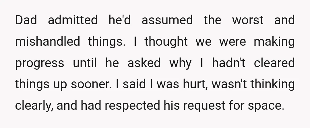 Dad admitted he'd assumed the worst and mishandled things. I thought we were making progress until he asked why I hadn't cleared things up sooner. I said I was hurt,...