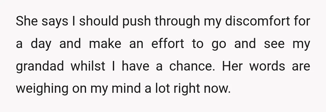 She says I should push through my discomfort for a day and make an effort to go and see my grandad whilst I have a chance. Her words are weighing...