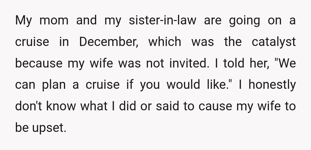 My mom and my sister-in-law are going on a cruise in December, which was the catalyst because my wife was not invited. I told her, "We can plan a cruise...