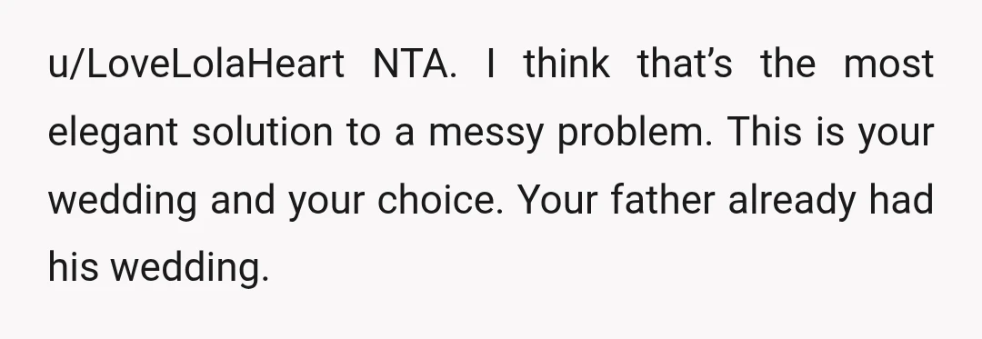 u/LoveLolaHeart
NTA.
I think that’s the most elegant solution to a messy problem.
This is your wedding and your choice.
Your father already had his wedding.