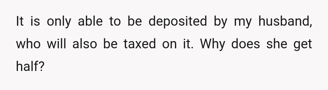 It is only able to be deposited by my husband, who will also be taxed on it. Why does she get half?