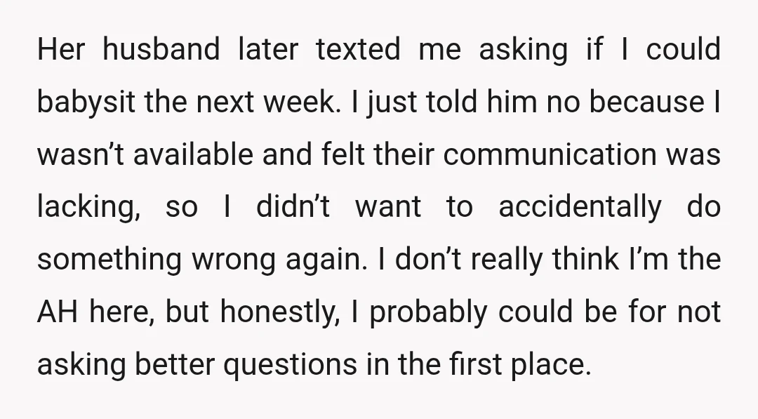 Her husband later texted me asking if I could babysit the next week. I just told him no because I wasn’t available and felt their communication was lacking, so I...