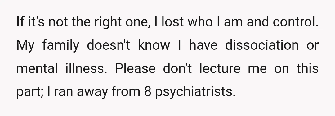 If it's not the right one, I lost who I am and control. My family doesn't know I have dissociation or mental illness. Please don't lecture me on this part;...