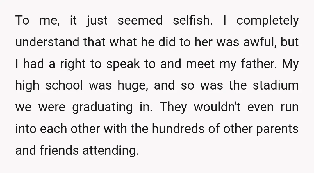 To me, it just seemed selfish. I completely understand that what he did to her was awful, but I had a right to speak to and meet my father. My...