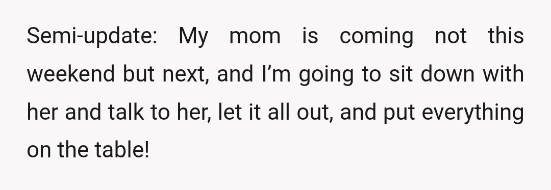 Semi-update: My mom is coming not this weekend but next, and I’m going to sit down with her and talk to her, let it all out, and put everything on...