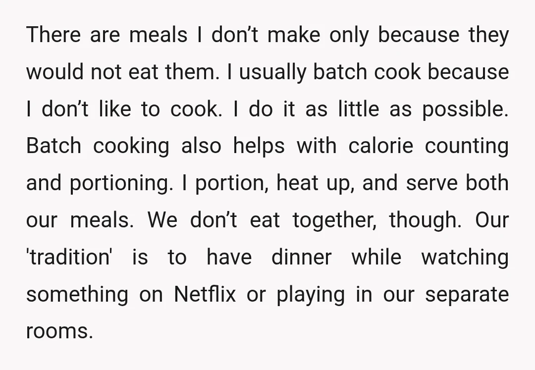 There are meals I don’t make only because they would not eat them. I usually batch cook because I don’t like to cook. I do it as little as possible....