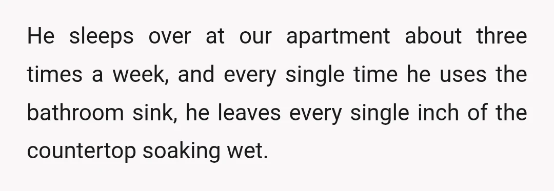 He sleeps over at our apartment about three times a week, and every single time he uses the bathroom sink, he leaves every single inch of the countertop soaking wet.