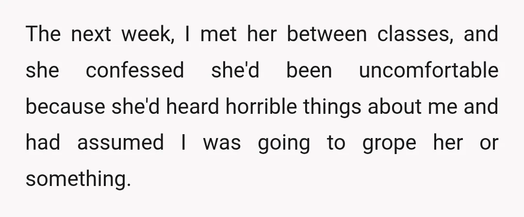 The next week, I met her between classes, and she confessed she'd been uncomfortable because she'd heard horrible things about me and had assumed I was going to grope her...