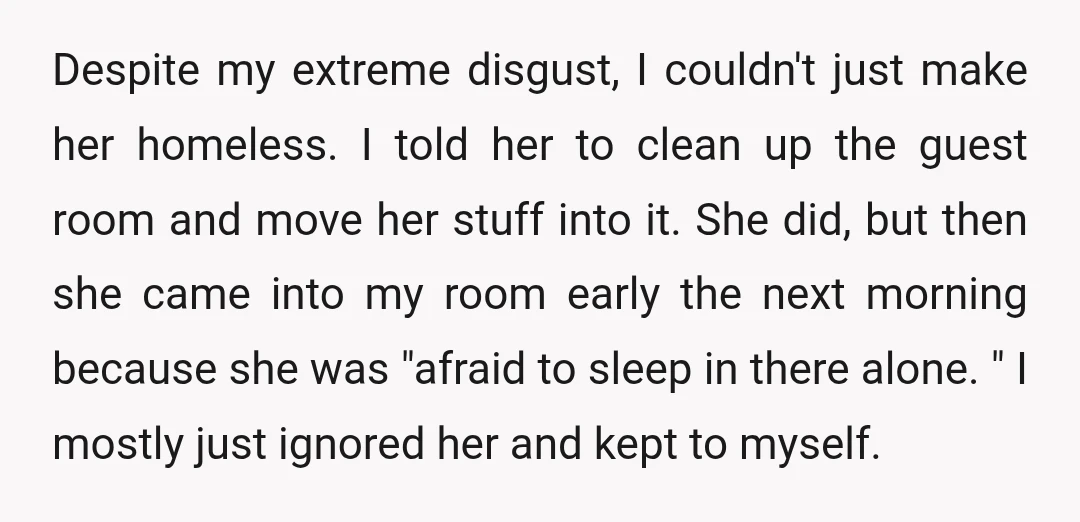 Despite my extreme disgust, I couldn't just make her homeless. I told her to clean up the guest room and move her stuff into it. She did, but then she...
