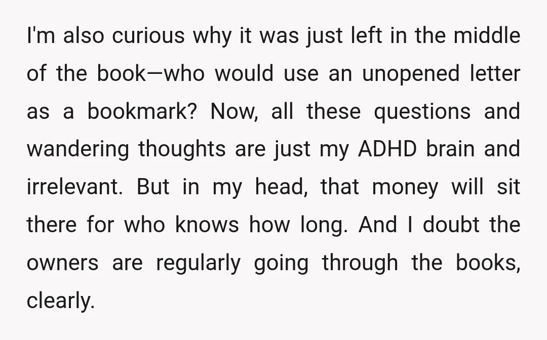 I'm also curious why it was just left in the middle of the book—who would use an unopened letter as a bookmark? Now, all these questions and wandering thoughts are...