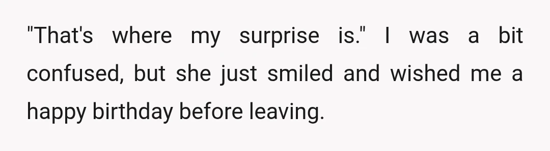 "That's where my surprise is." I was a bit confused, but she just smiled and wished me a happy birthday before leaving.