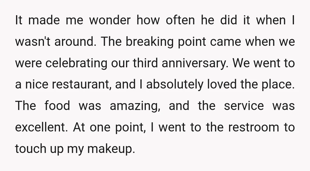 It made me wonder how often he did it when I wasn't around. The breaking point came when we were celebrating our third anniversary. We went to a nice restaurant,...