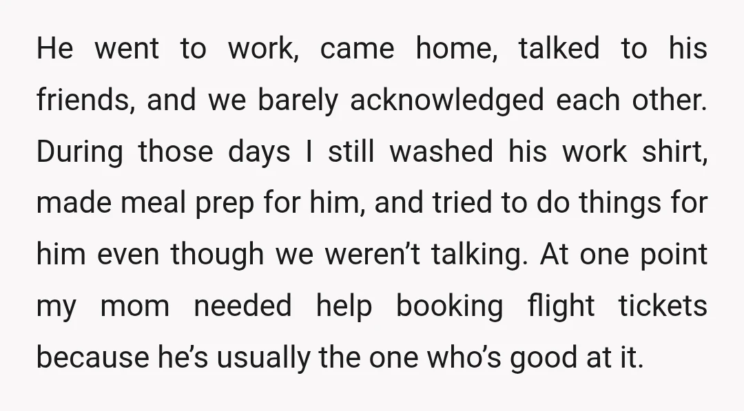 He went to work, came home, talked to his friends, and we barely acknowledged each other. During those days I still washed his work shirt, made meal prep for him,...
