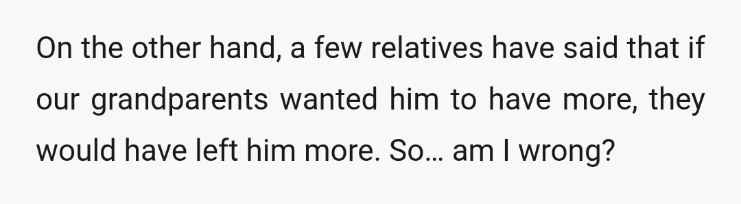 On the other hand, a few relatives have said that if our grandparents wanted him to have more, they would have left him more. So… am I wrong?