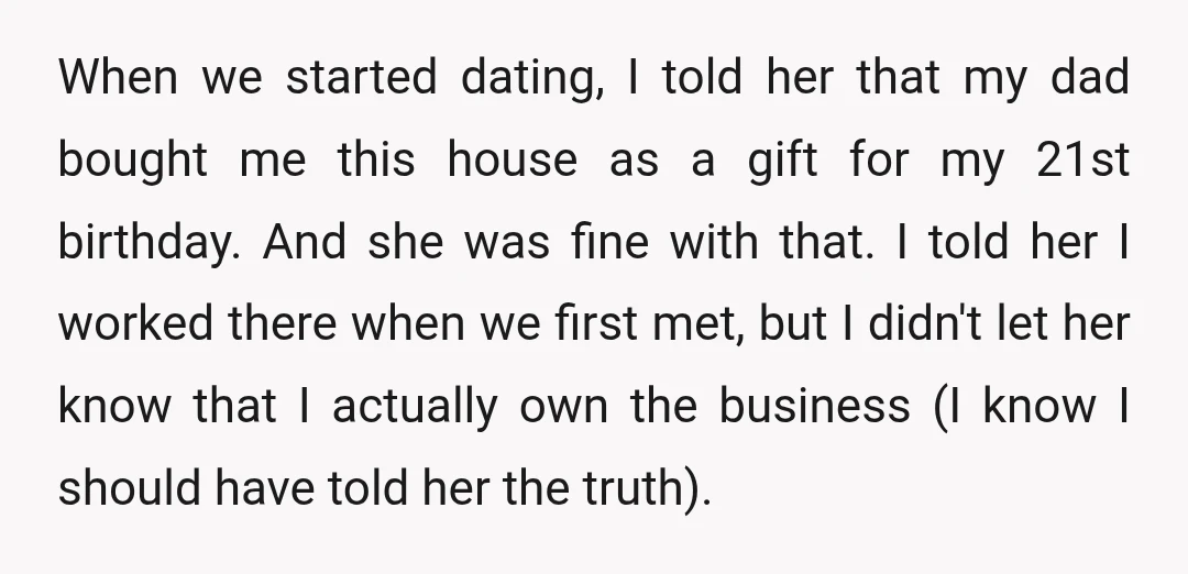 When we started dating, I told her that my dad bought me this house as a gift for my 21st birthday. And she was fine with that. I told her...