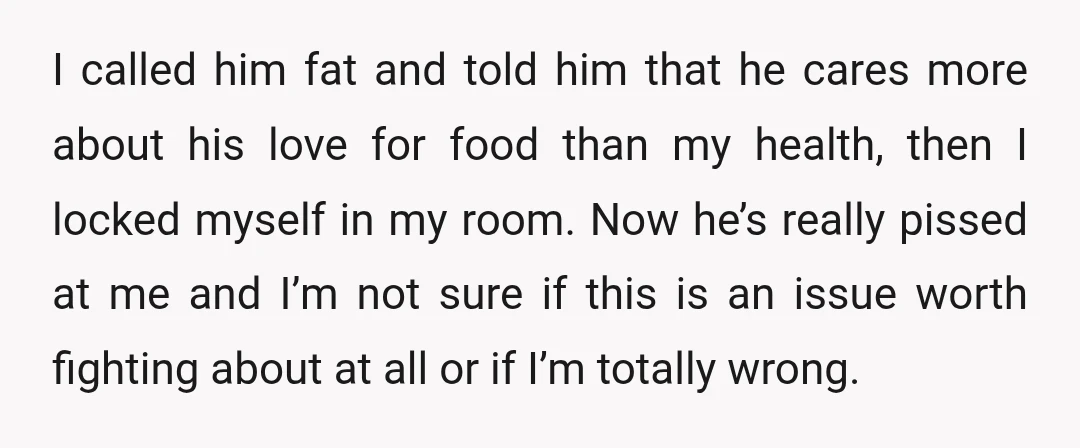 I called him fat and told him that he cares more about his love for food than my health, then I locked myself in my room. Now he’s really pissed...