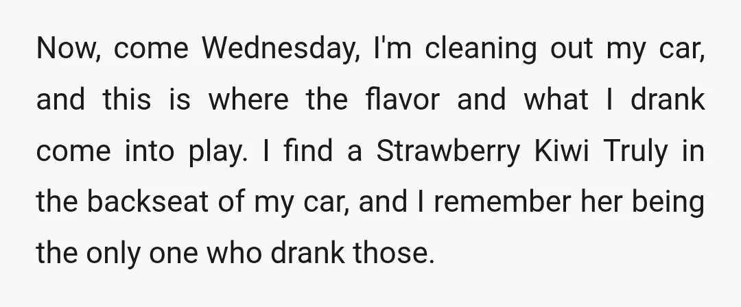 Now, come Wednesday, I'm cleaning out my car, and this is where the flavor and what I drank come into play. I find a Strawberry Kiwi Truly in the backseat...