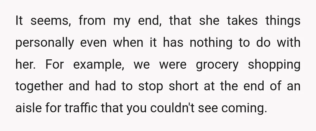 It seems, from my end, that she takes things personally even when it has nothing to do with her. For example, we were grocery shopping together and had to stop...