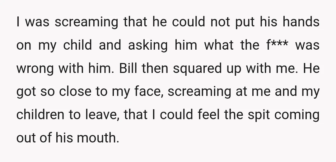 I was screaming that he could not put his hands on my child and asking him what the f*** was wrong with him. Bill then squared up with me. He...