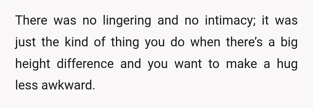 There was no lingering and no intimacy; it was just the kind of thing you do when there’s a big height difference and you want to make a hug less...