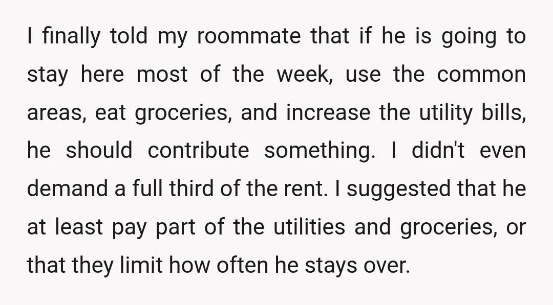 I finally told my roommate that if he is going to stay here most of the week, use the common areas, eat groceries, and increase the utility bills, he should...