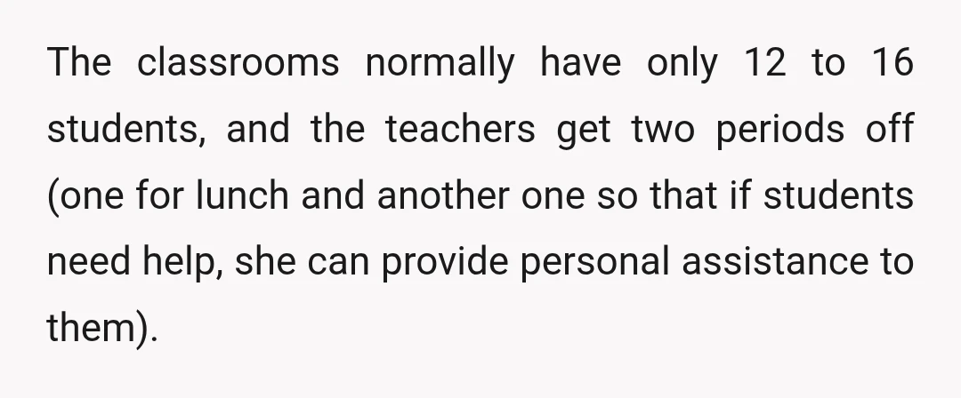 The classrooms normally have only 12 to 16 students, and the teachers get two periods off (one for lunch and another one so that if students need help, she can...