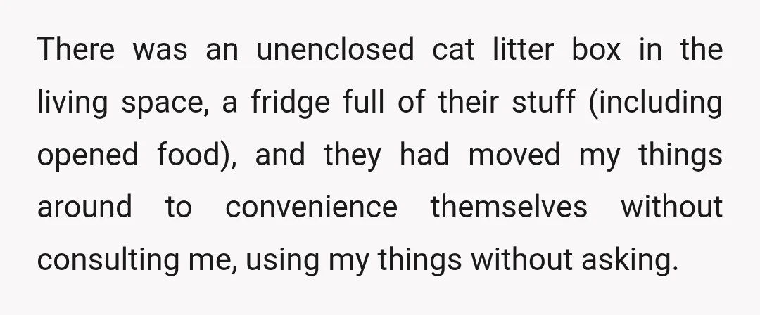 There was an unenclosed cat litter box in the living space, a fridge full of their stuff (including opened food), and they had moved my things around to convenience themselves...