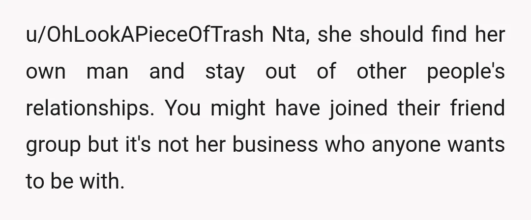 u/OhLookAPieceOfTrash Nta, she should find her own man and stay out of other people's relationships. You might have joined their friend group but it's not her business who anyone wants...