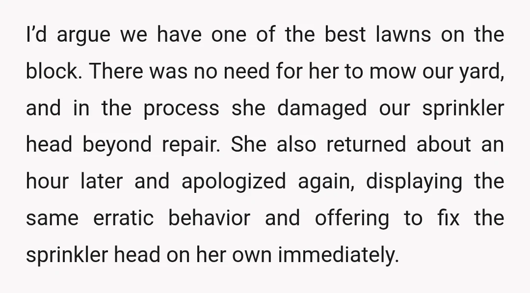 I’d argue we have one of the best lawns on the block. There was no need for her to mow our yard, and in the process she damaged our sprinkler...