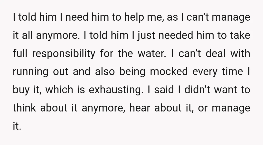 I told him I need him to help me, as I can’t manage it all anymore. I told him I just needed him to take full responsibility for the water....
