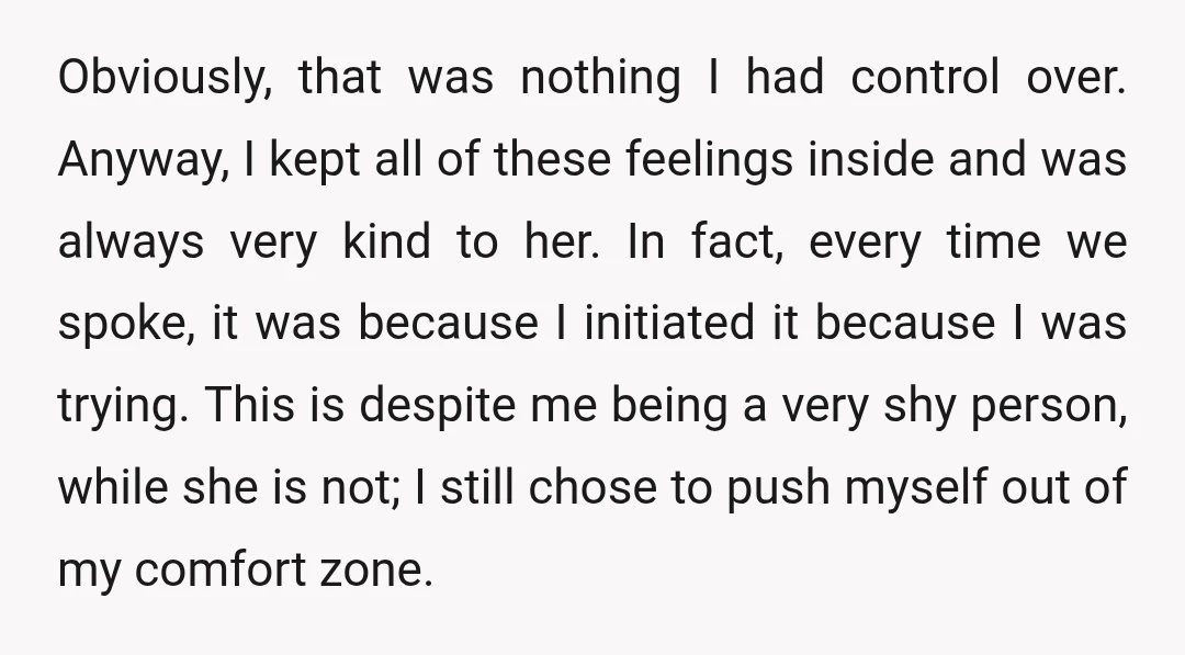 Obviously, that was nothing I had control over. Anyway, I kept all of these feelings inside and was always very kind to her. In fact, every time we spoke, it...