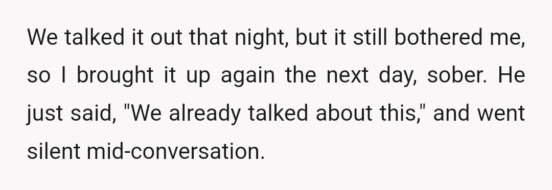 We talked it out that night, but it still bothered me, so I brought it up again the next day, sober. He just said, "We already talked about this," and...