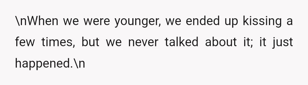 \nWhen we were younger, we ended up kissing a few times, but we never talked about it; it just happened.\n