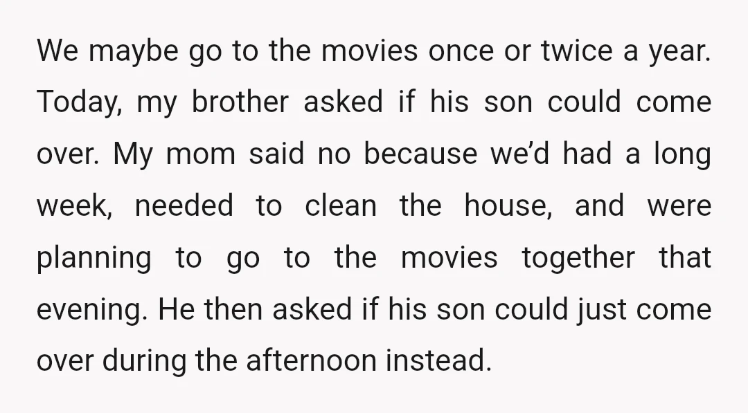 We maybe go to the movies once or twice a year. Today, my brother asked if his son could come over. My mom said no because we’d had a long...