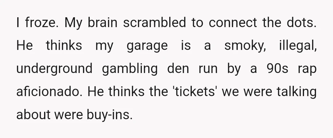I froze. My brain scrambled to connect the dots. He thinks my garage is a smoky, illegal, underground gambling den run by a 90s rap aficionado. He thinks the 'tickets'...