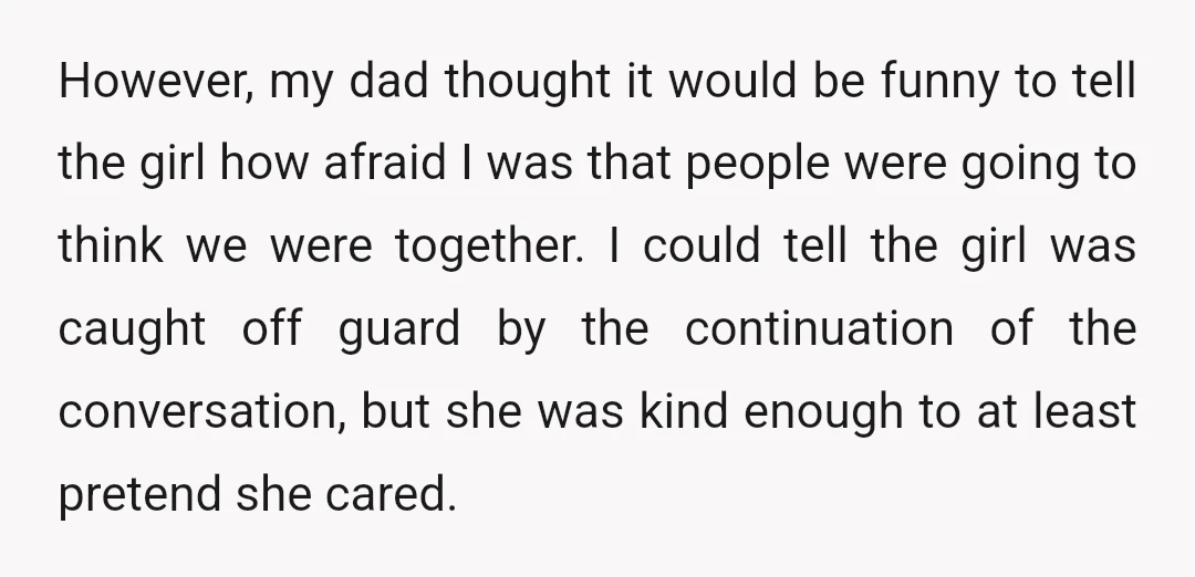 However, my dad thought it would be funny to tell the girl how afraid I was that people were going to think we were together. I could tell the girl...