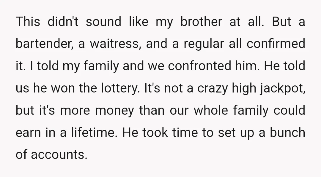 This didn't sound like my brother at all. But a bartender, a waitress, and a regular all confirmed it. I told my family and we confronted him. He told us...