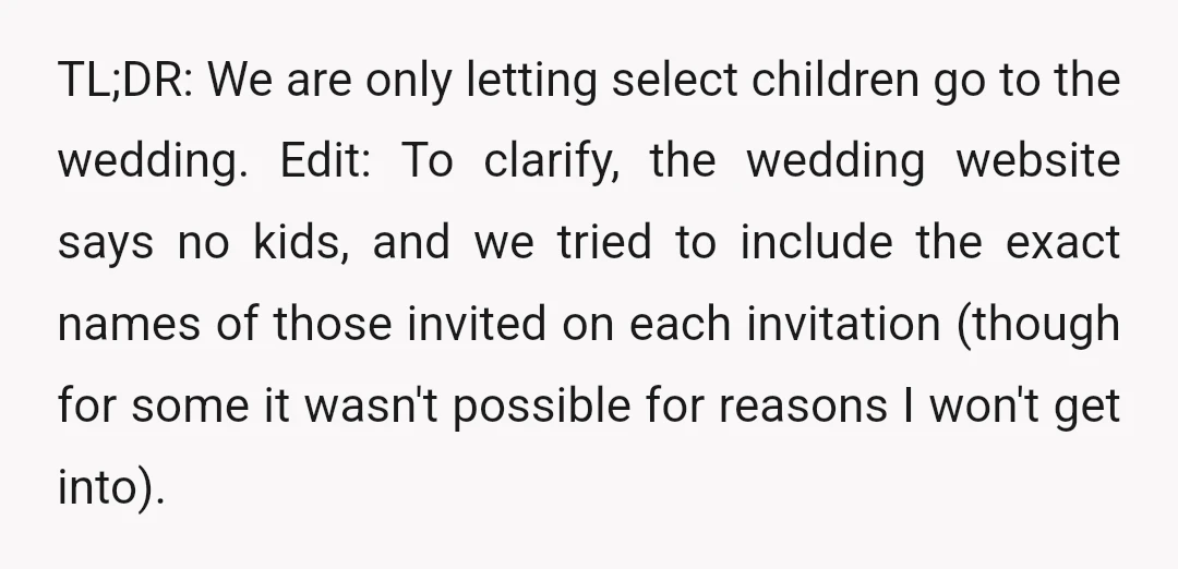 TL;DR: We are only letting select children go to the wedding. Edit: To clarify, the wedding website says no kids, and we tried to include the exact names of those...