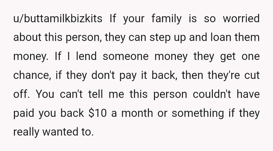 u/buttamilkbizkits If your family is so worried about this person, they can step up and loan them money. If I lend someone money they get one chance, if they don't...