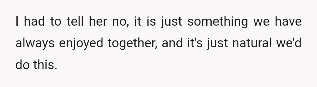 I had to tell her no, it is just something we have always enjoyed together, and it's just natural we'd do this.